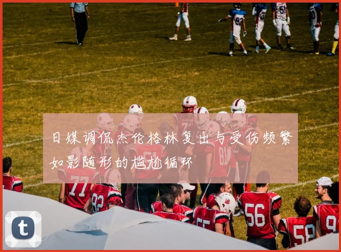 日媒调侃杰伦格林复出与受伤频繁如影随形的尴尬循环