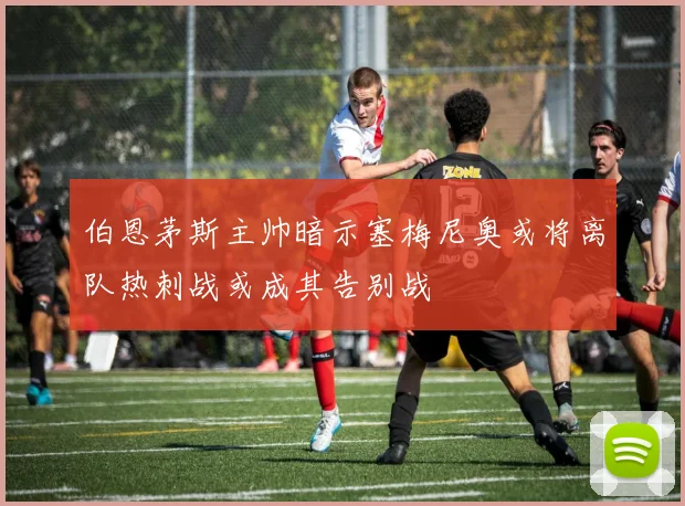 伯恩茅斯主帅暗示塞梅尼奥或将离队热刺战或成其告别战