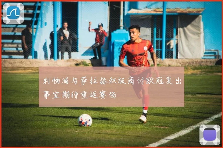 利物浦与萨拉赫积极商讨欧冠复出事宜期待重返赛场