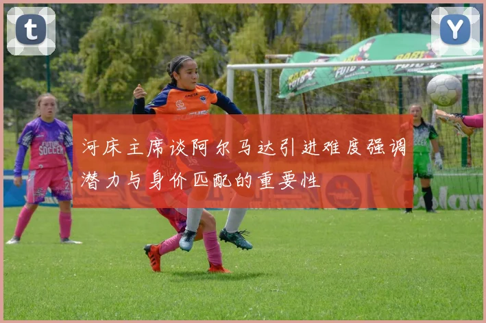 河床主席谈阿尔马达引进难度强调潜力与身价匹配的重要性
