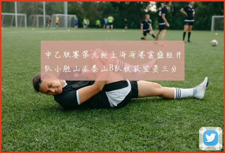 中乙联赛第九轮上海海港富盛经开队小胜山东泰山B队收获宝贵三分