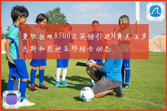 曼联拒绝8500万英镑引进M费关注罗杰斯和恩迪亚耶转会动态