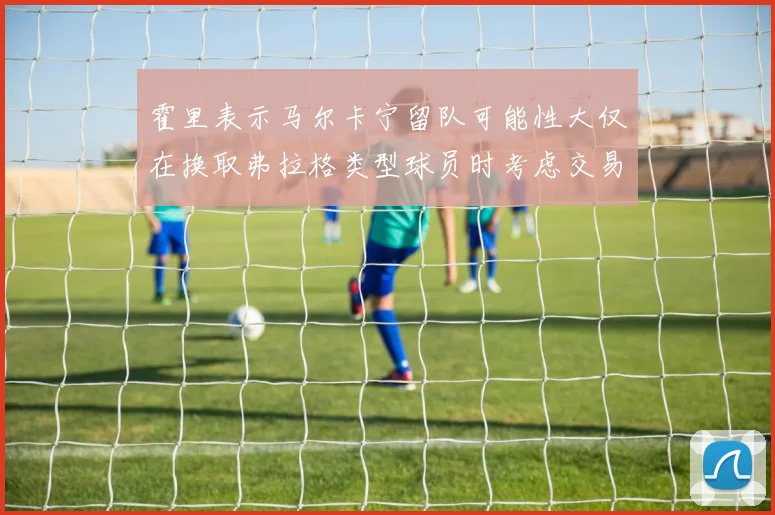 霍里表示马尔卡宁留队可能性大仅在换取弗拉格类型球员时考虑交易