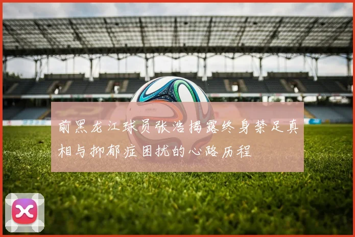 前黑龙江球员张浩揭露终身禁足真相与抑郁症困扰的心路历程