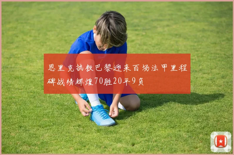 恩里克执教巴黎迎来百场法甲里程碑战绩辉煌70胜20平9负