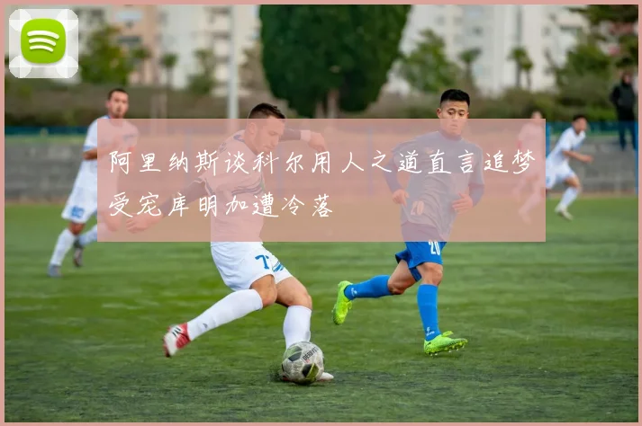 阿里纳斯谈科尔用人之道直言追梦受宠库明加遭冷落