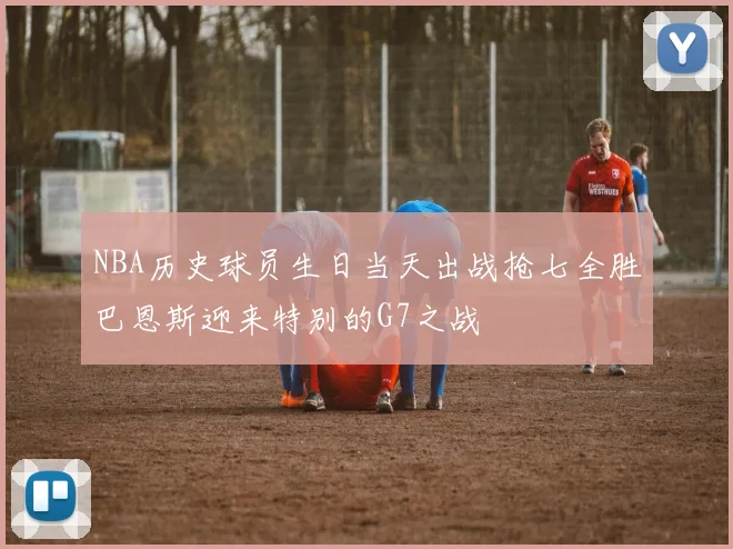 NBA历史球员生日当天出战抢七全胜巴恩斯迎来特别的G7之战
