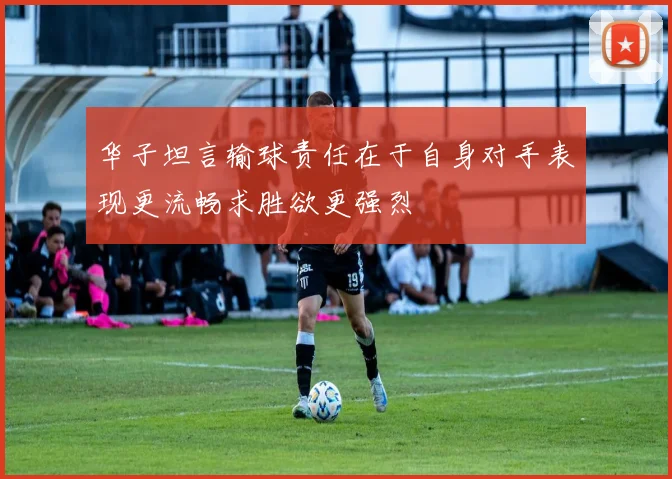 华子坦言输球责任在于自身对手表现更流畅求胜欲更强烈