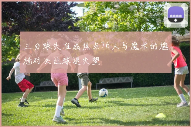 三分球失准成焦点76人与魔术的尴尬对决让球迷失望