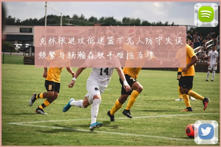 克林根进攻低迷篮下无人防守失误频繁与杨瀚森联手难挡马穆