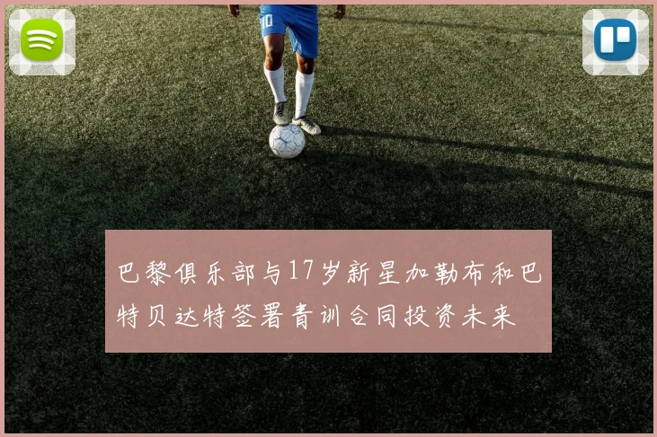 巴黎俱乐部与17岁新星加勒布和巴特贝达特签署青训合同投资未来