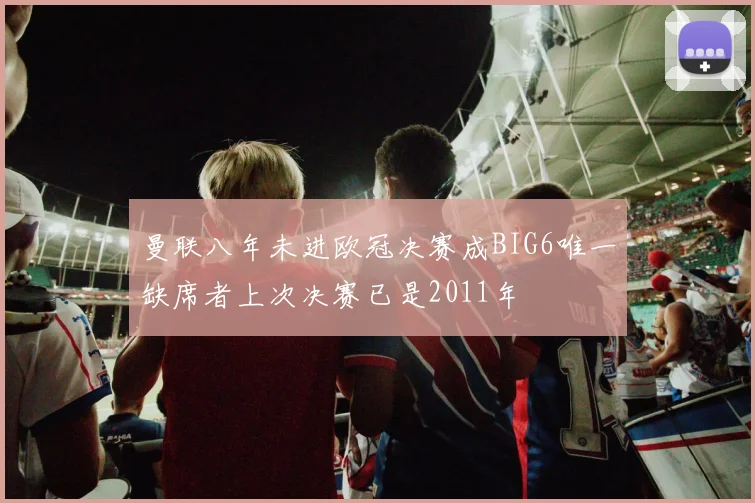 曼联八年未进欧冠决赛成BIG6唯一缺席者上次决赛已是2011年