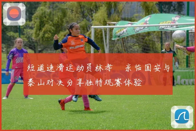 短道速滑运动员林孝埈亲临国安与泰山对决分享独特观赛体验